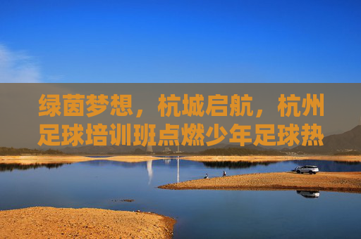 绿茵梦想,杭城启航,杭州足球培训班点燃少年足球热情,杭城启航,足球培训班点燃少年绿茵梦想 绿茵梦想,杭城启航,杭州足球培训班点燃少年足球热情,杭城启航,足球培训班点燃少年绿茵梦想