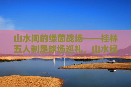 山水间的绿茵战场——桂林五人制足球场巡礼，山水绿茵战场——桂林五人制足球场巡礼