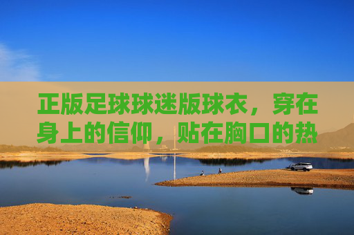 正版足球球迷版球衣，穿在身上的信仰，贴在胸口的热爱，正版球衣，信仰穿身，热爱贴胸