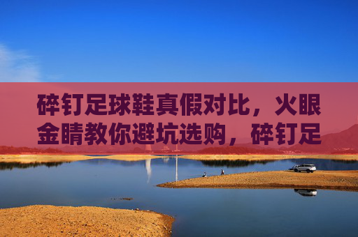 碎钉足球鞋真假对比,火眼金睛教你避坑选购,碎钉足球鞋真假对比,火眼金睛教你避坑选购 碎钉足球鞋真假对比,火眼金睛教你避坑选购,碎钉足球鞋真假对比,火眼金睛教你避坑选购