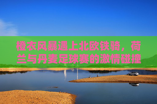 橙衣风暴遇上北欧铁骑，荷兰与丹麦足球赛的激情碰撞