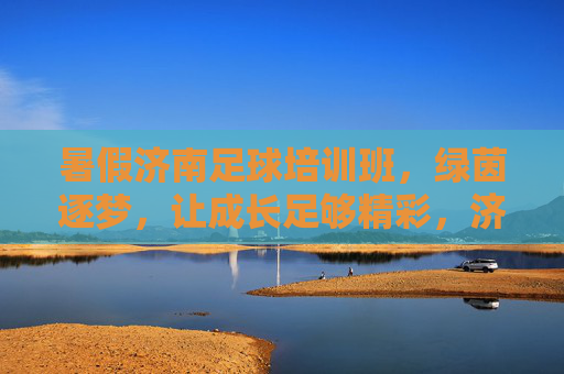 暑假济南足球培训班，绿茵逐梦，让成长足够精彩，济南暑假足球培训班，绿茵逐梦，成长够精彩