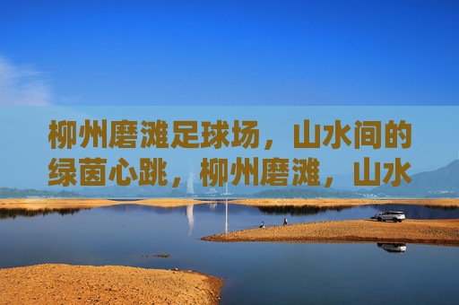 柳州磨滩足球场，山水间的绿茵心跳，柳州磨滩，山水绿茵的心跳