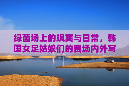 绿茵场上的飒爽与日常,韩国女足姑娘们的赛场内外写真,韩国女足赛场内外写真,飒爽英姿与生活日常 绿茵场上的飒爽与日常,韩国女足姑娘们的赛场内外写真,韩国女足赛场内外写真,飒爽英姿与生活日常