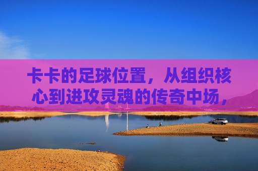 卡卡的足球位置,从组织核心到进攻灵魂的传奇中场,卡卡,从组织核心到进攻灵魂的传奇中场 卡卡的足球位置,从组织核心到进攻灵魂的传奇中场,卡卡,从组织核心到进攻灵魂的传奇中场