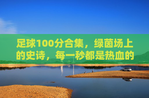 足球100分合集，绿茵场上的史诗，每一秒都是热血的满分答卷，绿茵史诗，每一秒都是满分热血