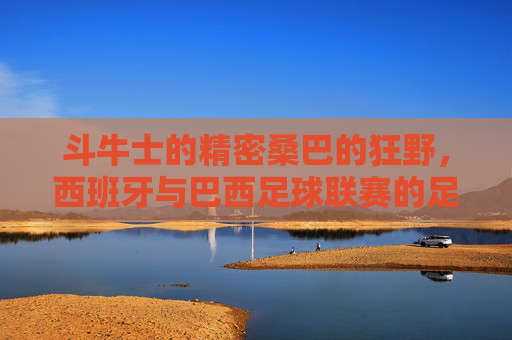 斗牛士的精密桑巴的狂野，西班牙与巴西足球联赛的足球哲学碰撞，斗牛士VS桑巴，精密与狂野的足球哲学碰撞