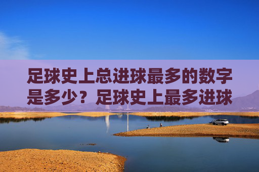 足球史上总进球最多的数字是多少？足球史上最多进球数是多少？
