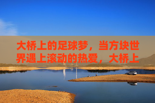 大桥上的足球梦,当方块世界遇上滚动的热爱,大桥上的方块足球梦 大桥上的足球梦,当方块世界遇上滚动的热爱,大桥上的方块足球梦