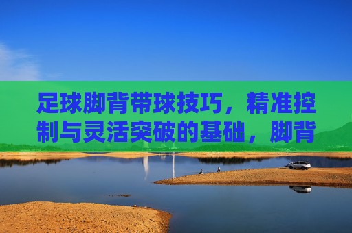 足球脚背带球技巧,精准控制与灵活突破的基础,脚背带球,足球精准控制与灵活突破的基础 足球脚背带球技巧,精准控制与灵活突破的基础,脚背带球,足球精准控制与灵活突破的基础