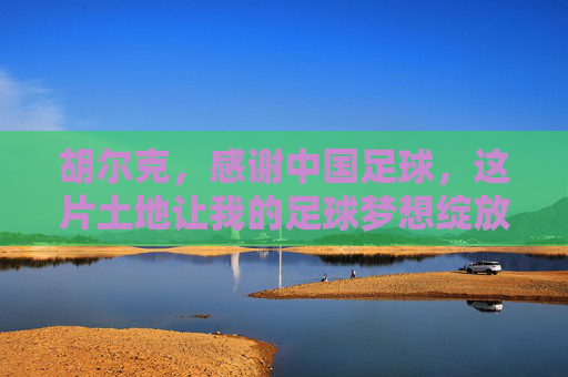 胡尔克,感谢中国足球,这片土地让我的足球梦想绽放新光,胡尔克感谢中国足球,这片土地让梦想绽放新光 胡尔克,感谢中国足球,这片土地让我的足球梦想绽放新光,胡尔克感谢中国足球,这片土地让梦想绽放新光