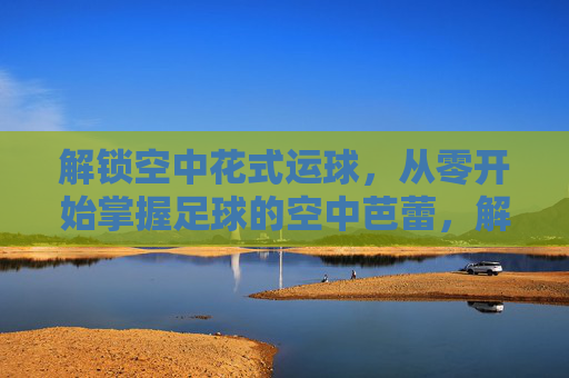 解锁空中花式运球，从零开始掌握足球的空中芭蕾，解锁足球空中花式运球，从零开始的空中芭蕾