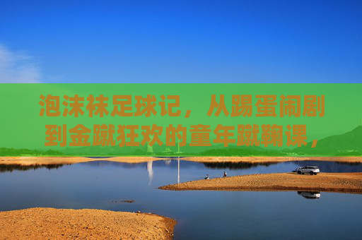 泡沫袜足球记，从踢蛋闹剧到金蹴狂欢的童年蹴鞠课，童年泡沫袜蹴鞠课，从踢蛋闹剧到金蹴狂欢