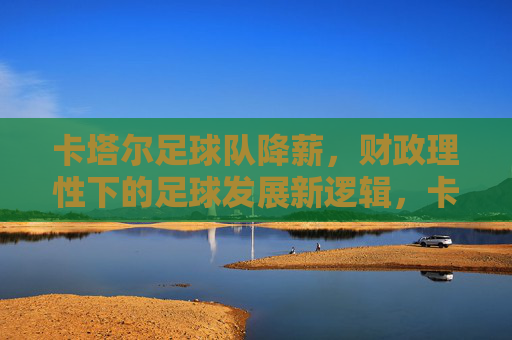 卡塔尔足球队降薪，财政理性下的足球发展新逻辑，卡塔尔足球队降薪，财政理性引领足球发展新逻辑