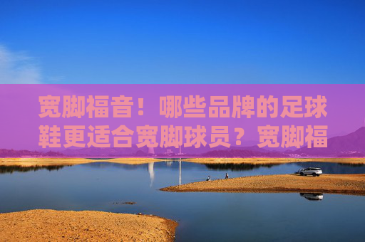 宽脚福音!哪些品牌的足球鞋更适合宽脚球员?宽脚福音!适合宽脚球员的足球鞋品牌推荐 宽脚福音!哪些品牌的足球鞋更适合宽脚球员?宽脚福音!适合宽脚球员的足球鞋品牌推荐