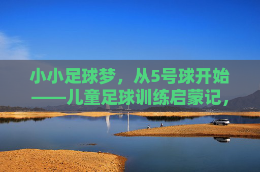 小小足球梦，从5号球开始——儿童足球训练启蒙记，小小足球梦从5号球开始，儿童足球训练启蒙记