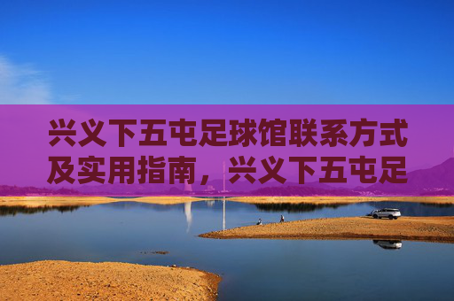 兴义下五屯足球馆联系方式及实用指南,兴义下五屯足球馆联系方式及实用指南 兴义下五屯足球馆联系方式及实用指南,兴义下五屯足球馆联系方式及实用指南