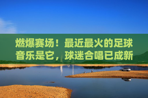 燃爆赛场!最近最火的足球音乐是它,球迷合唱已成新传统,燃爆赛场!球迷合唱足球音乐成新传统 燃爆赛场!最近最火的足球音乐是它,球迷合唱已成新传统,燃爆赛场!球迷合唱足球音乐成新传统