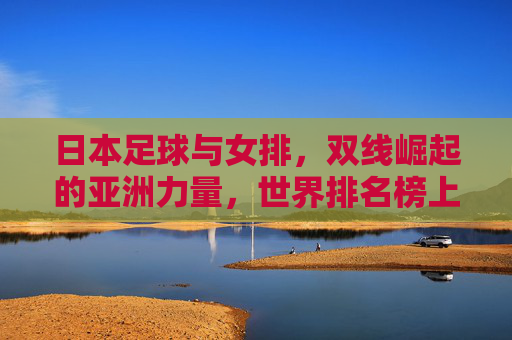 日本足球与女排，双线崛起的亚洲力量，世界排名榜上的亮眼表现，日本足球女排双线崛起，亚洲力量闪耀世界排名