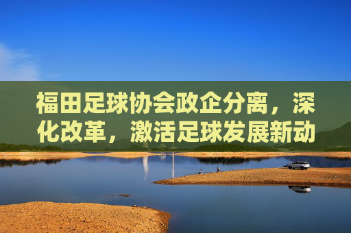 福田足球协会政企分离,深化改革,激活足球发展新动能,福田足球协会政企分离深化改革 激活足球发展新动能 福田足球协会政企分离,深化改革,激活足球发展新动能,福田足球协会政企分离深化改革 激活足球发展新动能