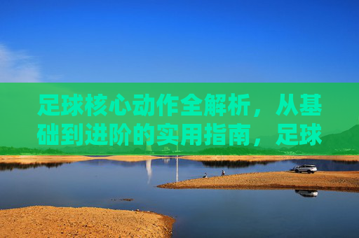 足球核心动作全解析，从基础到进阶的实用指南，足球核心动作全解析，从基础到进阶的实用指南