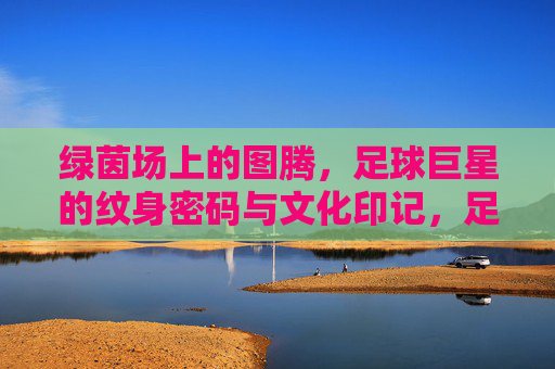 绿茵场上的图腾,足球巨星的纹身密码与文化印记,足球巨星的纹身图腾,文化密码与赛场印记 绿茵场上的图腾,足球巨星的纹身密码与文化印记,足球巨星的纹身图腾,文化密码与赛场印记