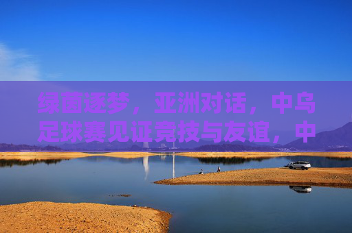 绿茵逐梦,亚洲对话,中乌足球赛见证竞技与友谊,中乌足球赛,绿茵逐梦见证竞技与友谊 绿茵逐梦,亚洲对话,中乌足球赛见证竞技与友谊,中乌足球赛,绿茵逐梦见证竞技与友谊