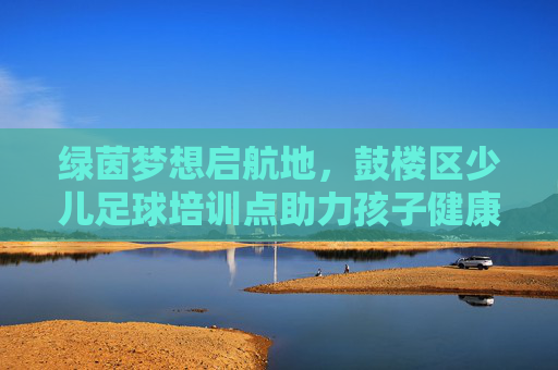 绿茵梦想启航地,鼓楼区少儿足球培训点助力孩子健康成长,鼓楼区少儿足球培训点,绿茵筑梦,健康成长 绿茵梦想启航地,鼓楼区少儿足球培训点助力孩子健康成长,鼓楼区少儿足球培训点,绿茵筑梦,健康成长