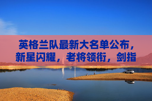 英格兰队最新大名单公布,新星闪耀,老将领衔,剑指大赛荣耀,英格兰队最新大名单,新星闪耀老将领衔,剑指大赛荣耀 英格兰队最新大名单公布,新星闪耀,老将领衔,剑指大赛荣耀,英格兰队最新大名单,新星闪耀老将领衔,剑指大赛荣耀