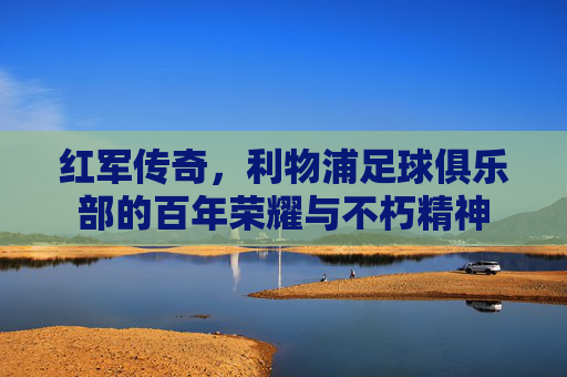 红军传奇,利物浦足球俱乐部的百年荣耀与不朽精神 红军传奇,利物浦足球俱乐部的百年荣耀与不朽精神