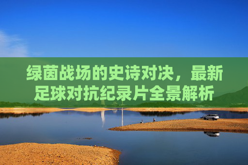 绿茵战场的史诗对决，最新足球对抗纪录片全景解析