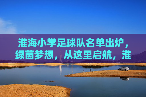 淮海小学足球队名单出炉,绿茵梦想,从这里启航,淮海小学足球队名单出炉 绿茵梦想从这里启航 淮海小学足球队名单出炉,绿茵梦想,从这里启航,淮海小学足球队名单出炉 绿茵梦想从这里启航