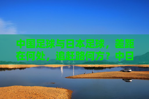 中国足球与日本足球，差距在何处，追赶路何方？中日足球差距与追赶之路
