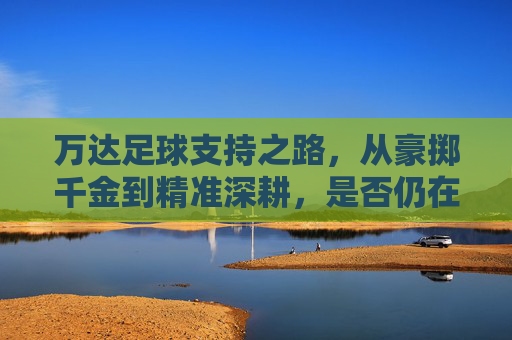 万达足球支持之路，从豪掷千金到精准深耕，是否仍在场？万达足球，从豪掷千金到精准深耕，支持之路是否仍在场？