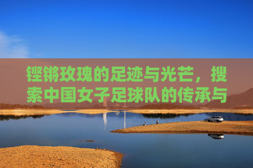 铿锵玫瑰的足迹与光芒，搜索中国女子足球队的传承与希望，铿锵玫瑰的足迹，中国女足的传承与希望