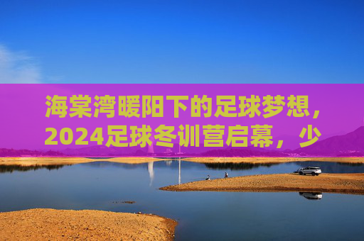 海棠湾暖阳下的足球梦想，2024足球冬训营启幕，少年逐正当时，2024海棠湾暖阳足球冬训营启幕 少年逐梦正当时
