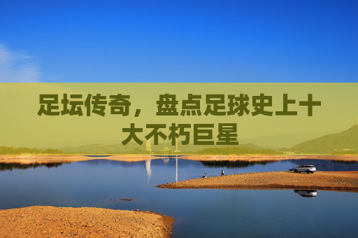 足坛传奇，盘点足球史上十大不朽巨星