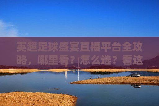 英超足球盛宴直播平台全攻略，哪里看？怎么选？看这篇就够了！英超直播平台全攻略，哪里看怎么选一篇就够了