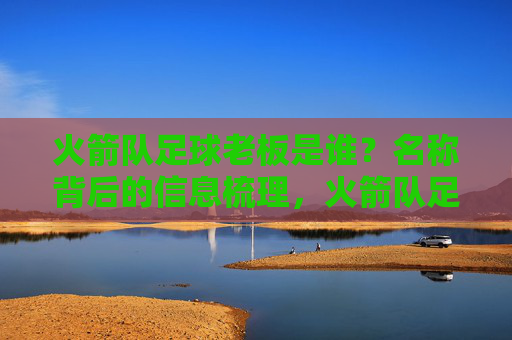 火箭队足球老板是谁？名称背后的信息梳理，火箭队足球老板及名称信息梳理