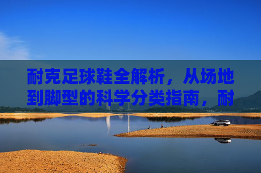 耐克足球鞋全解析，从场地到脚型的科学分类指南，耐克足球鞋科学分类指南，从场地到脚型的全解析