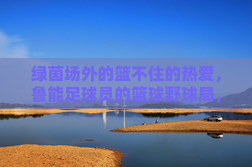 绿茵场外的篮不住的热爱，鲁能足球员的篮球野球局，绿茵场外，鲁能球员篮球野球局，热爱篮不住