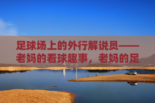足球场上的外行解说员——老妈的看球趣事，老妈的足球外行解说趣事
