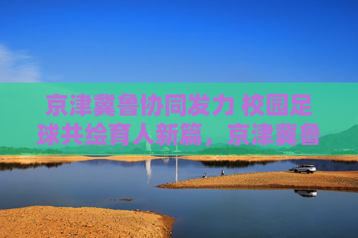 京津冀鲁协同发力 校园足球共绘育人新篇,京津冀鲁协同发力 校园足球共绘育人新篇 京津冀鲁协同发力 校园足球共绘育人新篇,京津冀鲁协同发力 校园足球共绘育人新篇