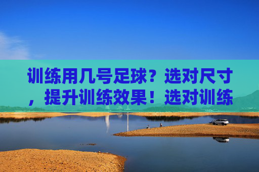 训练用几号足球？选对尺寸，提升训练效果！选对训练足球尺寸，提升训练效果！