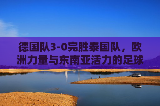 德国队3-0完胜泰国队,欧洲力量与东南亚活力的足球对话,德国3-0胜泰国,欧洲力量与东南亚活力的足球对话 德国队3-0完胜泰国队,欧洲力量与东南亚活力的足球对话,德国3-0胜泰国,欧洲力量与东南亚活力的足球对话