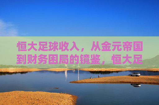 恒大足球收入,从金元帝国到财务困局的镜鉴,恒大足球,从金元帝国到财务困局的镜鉴 恒大足球收入,从金元帝国到财务困局的镜鉴,恒大足球,从金元帝国到财务困局的镜鉴