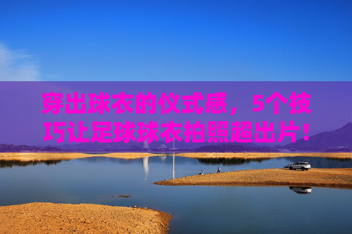 穿出球衣的仪式感，5个技巧让足球球衣拍照超出片！仪式感拉满！5个足球球衣拍照技巧，张张超出片