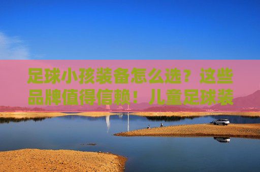 足球小孩装备怎么选?这些品牌值得信赖!儿童足球装备选购指南,值得信赖的品牌推荐 足球小孩装备怎么选?这些品牌值得信赖!儿童足球装备选购指南,值得信赖的品牌推荐