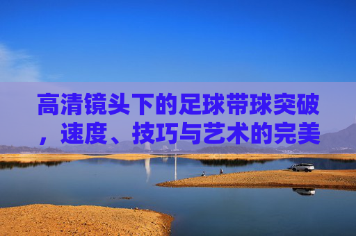 高清镜头下的足球带球突破，速度、技巧与艺术的完美融合，高清镜头，足球带球突破的速度、技巧与艺术交响