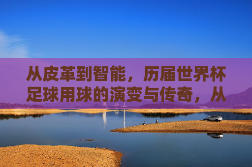 从皮革到智能,历届世界杯足球用球的演变与传奇,从皮革到智能,世界杯足球用球的演变与传奇 从皮革到智能,历届世界杯足球用球的演变与传奇,从皮革到智能,世界杯足球用球的演变与传奇